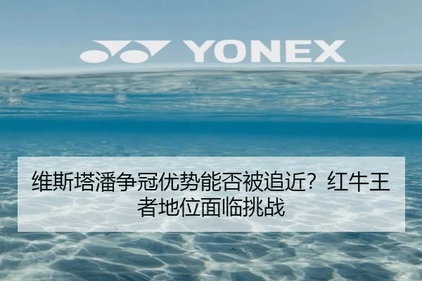 维斯塔潘争冠优势能否被追近？红牛王者地位面临挑战